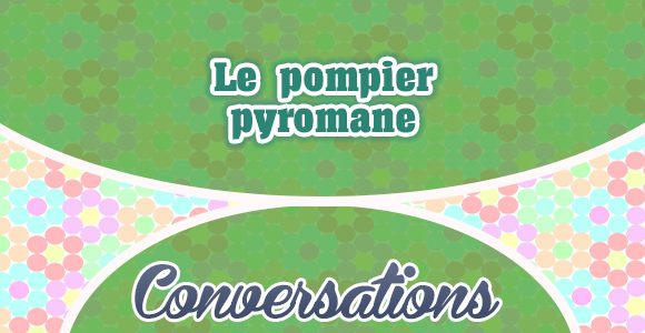 Le pompier pyromane - Conversattion