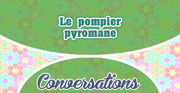 Le pompier pyromane - Conversattion